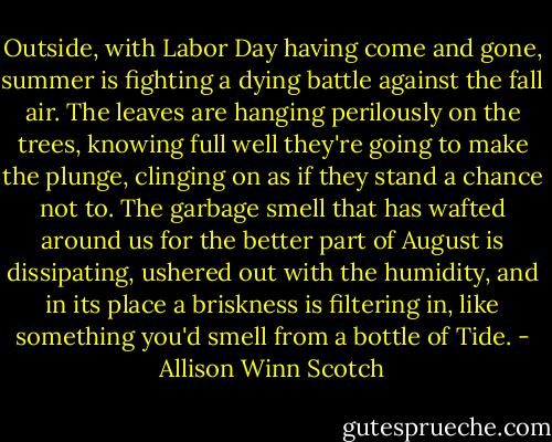 Outside, with Labor Day having come and gone, summer is fighting a dying battle against the fall air. The leaves are hanging perilously on the trees, knowing full well they're going to make the plunge, clinging on as if they stand a chance not to. The garbage smell that has wafted around us for the better part of August is dissipating, ushered out with the humidity, and in its place a briskness is filtering in, like something you'd smell from a bottle of Tide. - Allison Winn Scotch