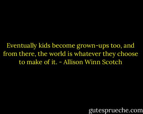 Eventually kids become grown-ups too, and from there, the world is whatever they choose to make of it. - Allison Winn Scotch