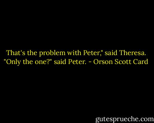 That's the problem with Peter," said Theresa.<br />"Only the one?" said Peter. - Orson Scott Card
