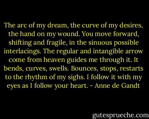 The arc of my dream, the curve of my desires, the hand on my wound. You move forward, shifting and fragile, in the sinuous possible interlacings. The regular and intangible arrow come from heaven guides me through it. It bends, curves, swells. Bounces, stops, restarts to the rhythm of my sighs. I follow it with my eyes as I follow your heart. - Anne de Gandt