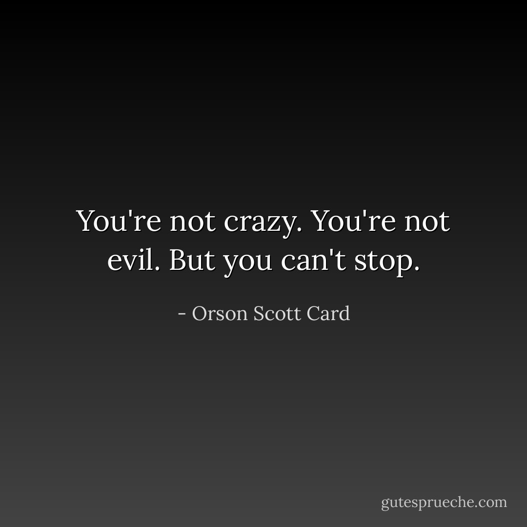 You're not crazy. You're not evil. But you can't stop. - Orson Scott Card