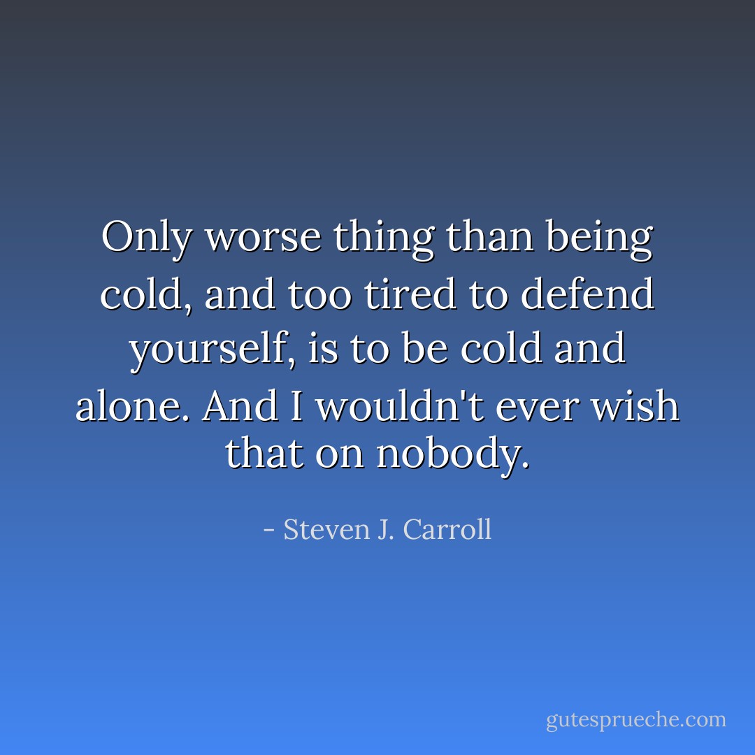 Only worse thing than being cold, and too tired to defend yourself, is to be cold and alone. And I wouldn't ever wish that on nobody. - Steven J. Carroll