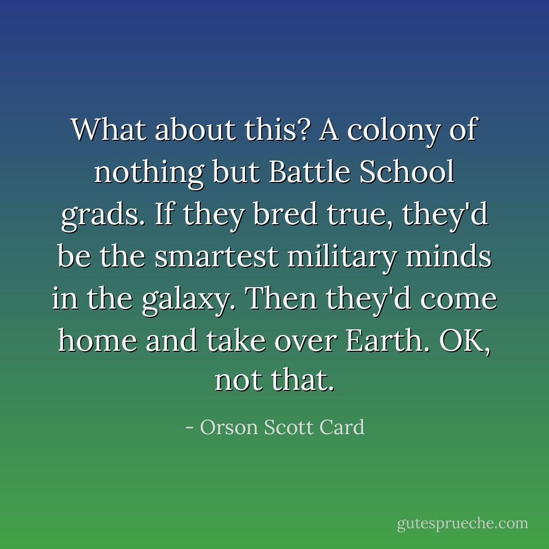 What about this? A colony of nothing but Battle School grads. If they bred true, they'd be the smartest military minds in the galaxy.<br />Then they'd come home and take over Earth.<br />OK, not that. - Orson Scott Card