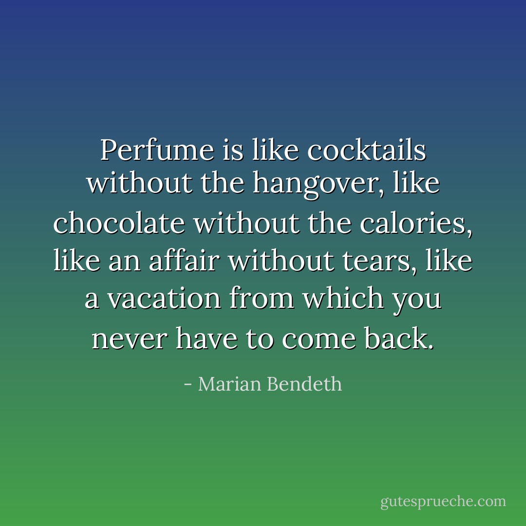 Perfume is like cocktails without the hangover, like chocolate without the calories, like an affair without tears, like a vacation from which you never have to come back. - Marian Bendeth