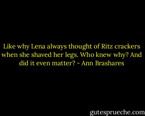 Like why Lena always thought of Ritz crackers when she shaved her legs. Who knew why? And did it even matter? - Ann Brashares
