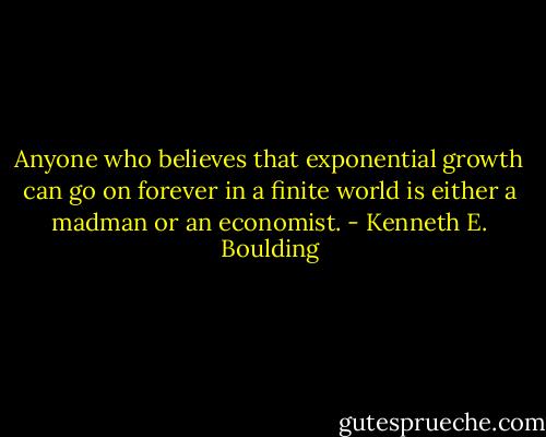 Anyone who believes that exponential growth can go on forever in a finite world is either a madman or an economist. - Kenneth E. Boulding