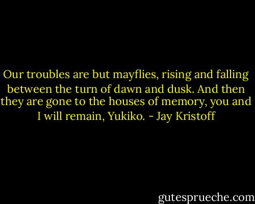 Our troubles are but mayflies, rising and falling between the turn of dawn and dusk. And then they are gone to the houses of memory, you and I will remain, Yukiko. - Jay Kristoff