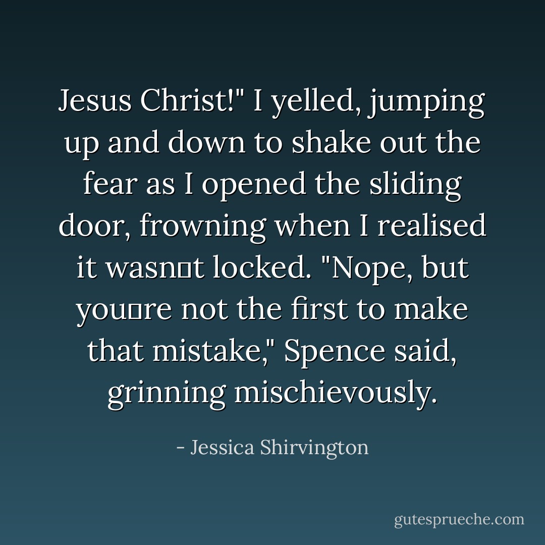 Jesus Christ!" I yelled, jumping up and down to shake out the fear as I opened the sliding door, frowning when I realised it wasn‟t locked.<br />"Nope, but you‟re not the first to make that mistake," Spence said, grinning mischievously. - Jessica Shirvington