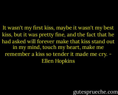 It wasn't my first kiss, maybe it wasn't my best kiss, but it was pretty fine, and the fact that he had asked will forever make that kiss stand out in my mind, touch my heart, make me remember a kiss so tender it made me cry. - Ellen Hopkins