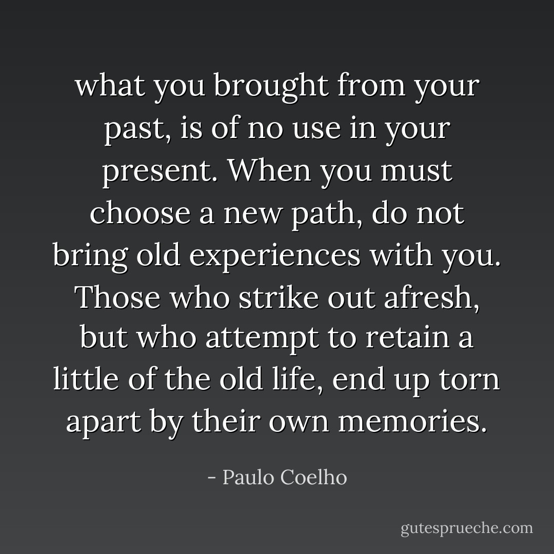 what you brought from your past, is of no use in your present. When you must choose a new path, do not bring old experiences with you. Those who strike out afresh, but who attempt to retain a little of the old life, end up torn apart by their own memories. - Paulo Coelho