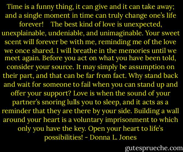 Time is a funny thing, it can give and it can take away; and a single moment in time can truly change one’s life forever! <br /><br /> The best kind of love is unexpected, unexplainable, undeniable, and unimaginable.<br />Your sweet scent will forever be with me, reminding me of the love we once shared. I will breathe in the memories until we meet again.<br />Before you act on what you have been told, consider your source. It may simply be assumption on their part, and that can be far from fact.<br />Why stand back and wait for someone to fail when you can stand up and offer your support?<br />Love is when the sound of your partner’s snoring lulls you to sleep, and it acts as a reminder that they are there by your side.<br />Building a wall around your heart is a voluntary imprisonment to which only you have the key. Open your heart to life’s possibilities! - Donna L. Jones