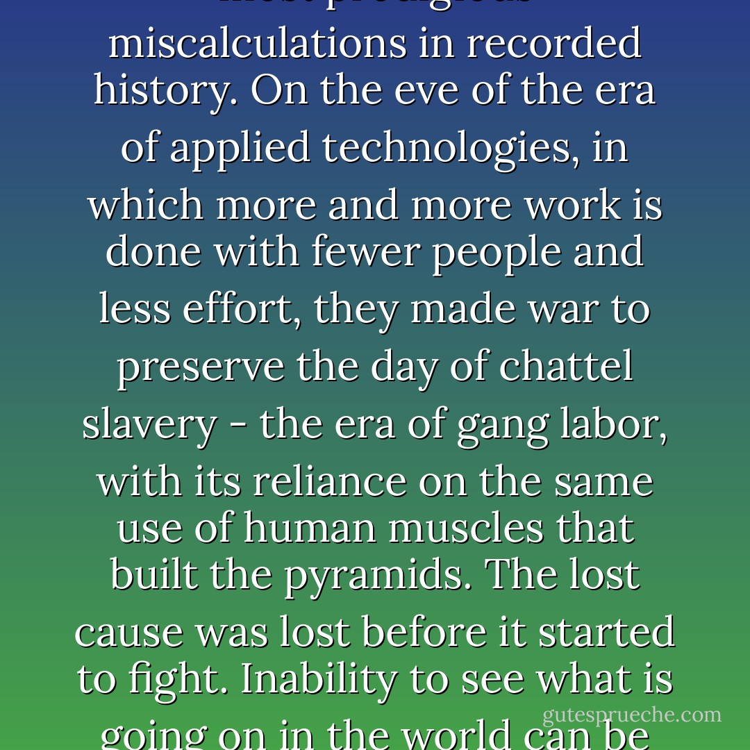 In the 1860s the leaders of the cotton belt made one of the most prodigious miscalculations in recorded history. On the eve of the era of applied technologies, in which more and more work is done with fewer people and less effort, they made war to preserve the day of chattel slavery - the era of gang labor, with its reliance on the same use of human muscles that built the pyramids. The lost cause was lost before it started to fight. Inability to see what is going on in the world can be costly. - Bruce Catton