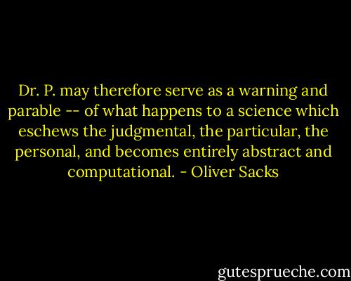 Dr. P. may therefore serve as a warning and parable -- of what happens to a science which eschews the judgmental, the particular, the personal, and becomes entirely abstract and computational. - Oliver Sacks