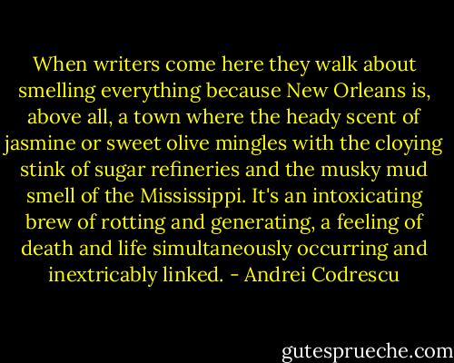 When writers come here they walk about smelling everything because New Orleans is, above all, a town where the heady scent of jasmine or sweet olive mingles with the cloying stink of sugar refineries and the musky mud smell of the Mississippi. It's an intoxicating brew of rotting and generating, a feeling of death and life simultaneously occurring and inextricably linked. - Andrei Codrescu
