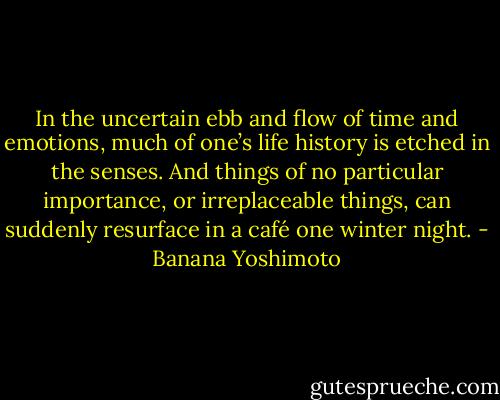 In the uncertain ebb and flow of time and emotions, much of one’s life history is etched in the senses. And things of no particular importance, or irreplaceable things, can suddenly resurface in a café one winter night. - Banana Yoshimoto