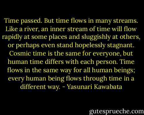 Time passed. But time flows in many streams. Like a river, an inner stream of time will flow rapidly at some places and sluggishly at others, or perhaps even stand hopelessly stagnant. Cosmic time is the same for everyone, but human time differs with each person. Time flows in the same way for all human beings; every human being flows through time in a different way. - Yasunari Kawabata