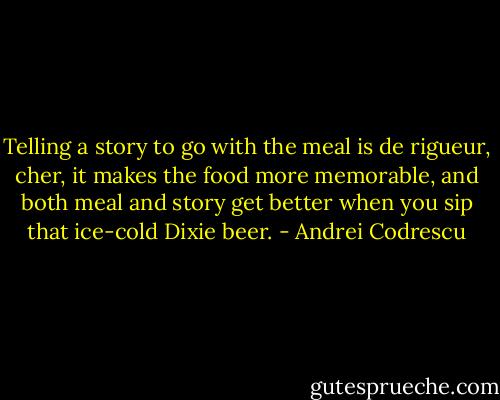 Telling a story to go with the meal is de rigueur, cher, it makes the food more memorable, and both meal and story get better when you sip that ice-cold Dixie beer. - Andrei Codrescu