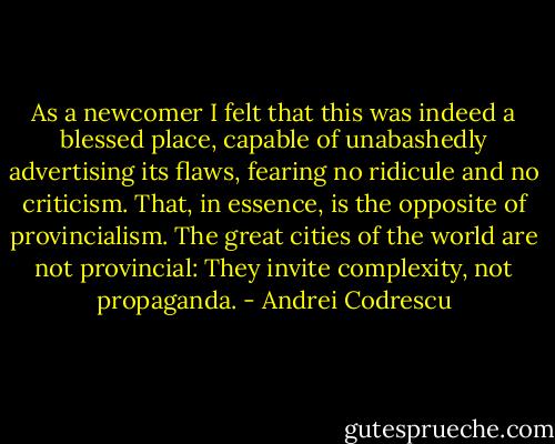 As a newcomer I felt that this was indeed a blessed place, capable of unabashedly advertising its flaws, fearing no ridicule and no criticism. That, in essence, is the opposite of provincialism. The great cities of the world are not provincial: They invite complexity, not propaganda. - Andrei Codrescu