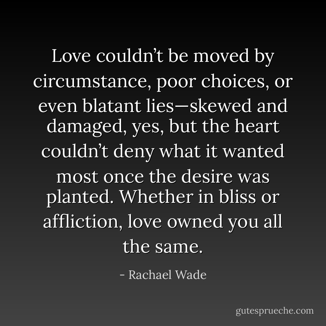 Love couldn’t be moved by circumstance, poor choices, or even blatant lies—skewed and damaged, yes, but the heart couldn’t deny what it wanted most once the desire was planted. Whether in bliss or affliction, love owned you all the same. - Rachael Wade