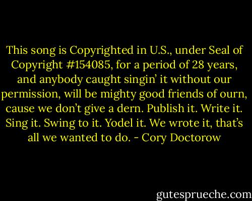 This song is Copyrighted in U.S., under Seal of Copyright #154085, for a period of 28 years, and anybody caught singin’ it without our permission, will be mighty good friends of ourn, cause we don’t give a dern. Publish it. Write it. Sing it. Swing to it. Yodel it. We wrote it, that’s all we wanted to do. - Cory Doctorow