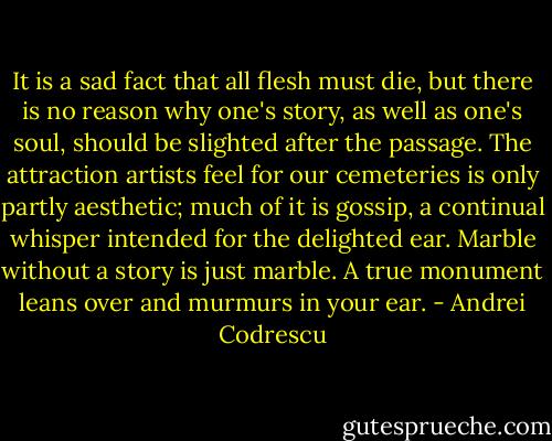 It is a sad fact that all flesh must die, but there is no reason why one's story, as well as one's soul, should be slighted after the passage. The attraction artists feel for our cemeteries is only partly aesthetic; much of it is gossip, a continual whisper intended for the delighted ear. Marble without a story is just marble. A true monument leans over and murmurs in your ear. - Andrei Codrescu