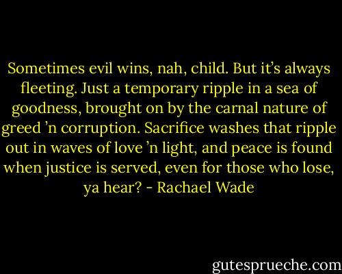 Sometimes evil wins, nah, child. But it’s always fleeting. Just a temporary ripple in a sea of goodness, brought on by the carnal nature of greed ’n corruption. Sacrifice washes that ripple out in waves of love ’n light, and peace is found when justice is served, even for those who lose, ya hear? - Rachael Wade