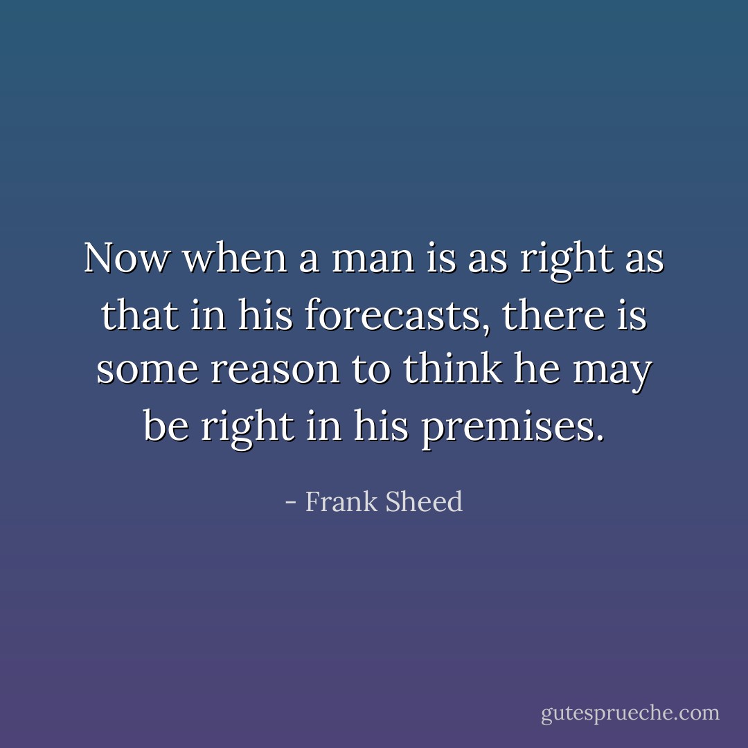Now when a man is as right as that in his forecasts, there is some reason to think he may be right in his premises. - Frank Sheed