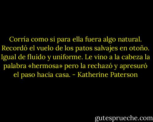 Corría como si para ella fuera algo natural. Recordó el vuelo de los patos salvajes en otoño. Igual de fluido y uniforme. Le vino a la cabeza la palabra «hermosa» pero la rechazó y apresuró el paso hacia casa. - Katherine Paterson