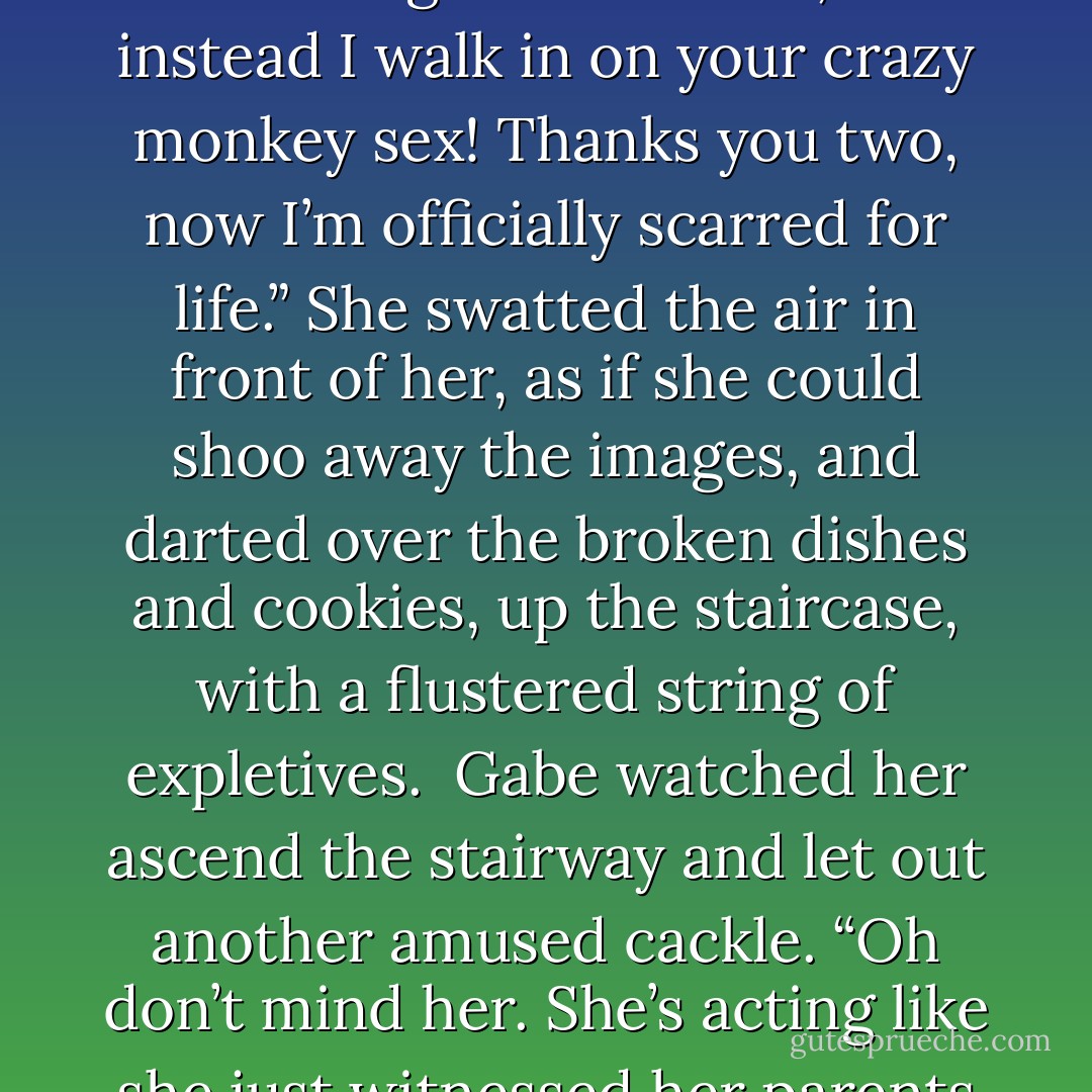 Here I am baking cookies and looking all over the house for you,” she turned her attention to Gabe and uncovered his eyes, “hoping to bring my man something to munch on, and instead I walk in on your crazy monkey sex! Thanks you two, now I’m officially scarred for life.” She swatted the air in front of her, as if she could shoo away the images, and darted over the broken dishes and cookies, up the staircase, with a flustered string of expletives.<br /><br />Gabe watched her ascend the stairway and let out another amused cackle. “Oh don’t mind her. She’s acting like she just witnessed her parents in the act.” Bending down, he snatched a cookie and gave us a thumbs-up. “You look hot, kids. Carry on. - Rachael Wade