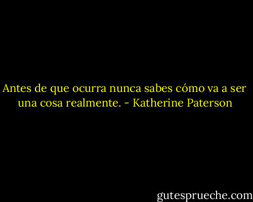 Antes de que ocurra nunca sabes cómo va a ser una cosa realmente. - Katherine Paterson