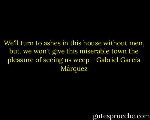 We'll turn to ashes in this house without men, but. we won't give this miserable town the pleasure of seeing us weep - Gabriel García Márquez