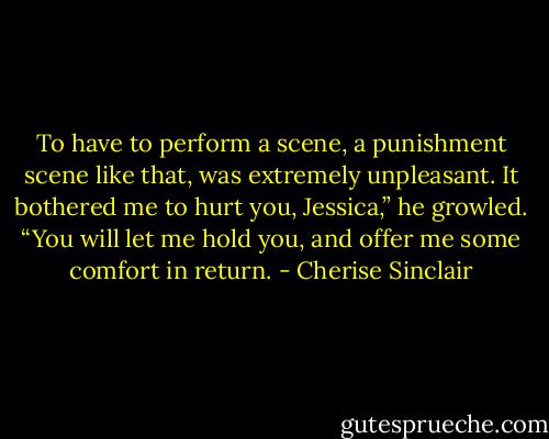 To have to perform a scene, a punishment scene like that, was extremely unpleasant. It bothered me to hurt you, Jessica,” he growled. “You will let me hold you, and offer me some comfort in return. - Cherise Sinclair