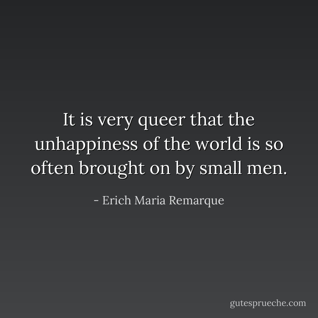 It is very queer that the unhappiness of the world is so often brought on by small men. - Erich Maria Remarque