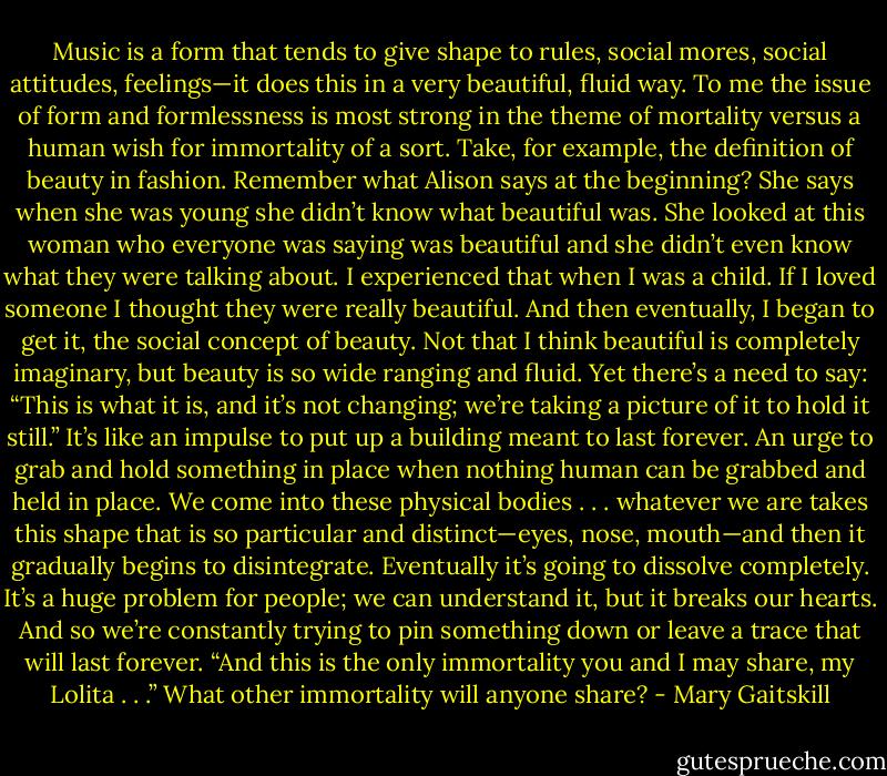 Music is a form that tends to give shape to rules, social mores, social attitudes, feelings—it does this in a very beautiful, fluid way. To me the issue of form and formlessness is most strong in the theme of mortality versus a human wish for immortality of a sort. Take, for example, the definition of beauty in fashion. Remember what Alison says at the beginning? She says when she was young she didn’t know what beautiful was. She looked at this woman who everyone was saying was beautiful and she didn’t even know what they were talking about. I experienced that when I was a child. If I loved someone I thought they were really beautiful. And then eventually, I began to get it, the social concept of beauty. Not that I think beautiful is completely imaginary, but beauty is so wide ranging and fluid. Yet there’s a need to say: “This is what it is, and it’s not changing; we’re taking a picture of it to hold it still.” It’s like an impulse to put up a building meant to last forever. An urge to grab and hold something in place when nothing human can be grabbed and held in place. We come into these physical bodies . . . whatever we are takes this shape that is so particular and distinct—eyes, nose, mouth—and then it gradually begins to disintegrate. Eventually it’s going to dissolve completely. It’s a huge problem for people; we can understand it, but it breaks our hearts. And so we’re constantly trying to pin something down or leave a trace that will last forever. “And this is the only immortality you and I may share, my Lolita . . .” What other immortality will anyone share? - Mary Gaitskill