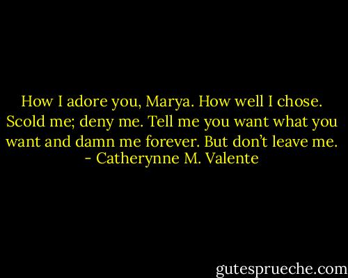 How I adore you, Marya. How well I chose. Scold me; deny me. Tell me you want what you want and damn me forever. But don’t leave me. - Catherynne M. Valente
