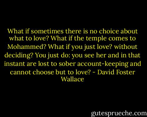 What if sometimes there is no choice about what to love? What if the temple comes to Mohammed? What if you just love? without deciding? You just do: you see her and in that instant are lost to sober account-keeping and cannot choose but to love? - David Foster Wallace