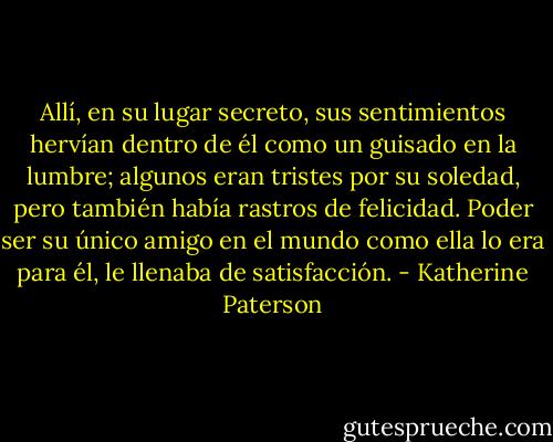 Allí, en su lugar secreto, sus sentimientos hervían dentro de él como un guisado en la lumbre; algunos eran tristes por su soledad, pero también había rastros de felicidad. Poder ser su único amigo en el mundo como ella lo era para él, le llenaba de satisfacción. - Katherine Paterson