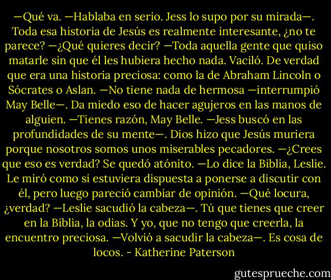 —Qué va. —Hablaba en serio. Jess lo supo por su mirada—. Toda esa historia de Jesús es realmente interesante, ¿no te parece?<br />—¿Qué quieres decir?<br />—Toda aquella gente que quiso matarle sin que él les hubiera hecho nada.<br />Vaciló. De verdad que era una historia preciosa: como la de Abraham Lincoln o Sócrates o Aslan.<br />—No tiene nada de hermosa —interrumpió May Belle—. Da miedo eso de hacer agujeros en las manos de alguien.<br />—Tienes razón, May Belle. —Jess buscó en las profundidades de su mente—. Dios hizo que Jesús muriera porque nosotros somos unos miserables pecadores.<br />—¿Crees que eso es verdad?<br />Se quedó atónito.<br />—Lo dice la Biblia, Leslie.<br />Le miró como si estuviera dispuesta a ponerse a discutir con él, pero luego pareció cambiar de opinión.<br />—Qué locura, ¿verdad? —Leslie sacudió la cabeza—. Tú que tienes que creer en la Biblia, la odias. Y yo, que no tengo que creerla, la encuentro preciosa. —Volvió a sacudir la cabeza—. Es cosa de locos. - Katherine Paterson