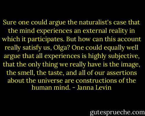 Sure one could argue the naturalist's case that the mind experiences an external reality in which it participates. But how can this account really satisfy us, Olga? One could equally well argue that all experiences is highly subjective, that the only thing we really have is the image, the smell, the taste, and all of our assertions about the universe are constructions of the human mind. - Janna Levin