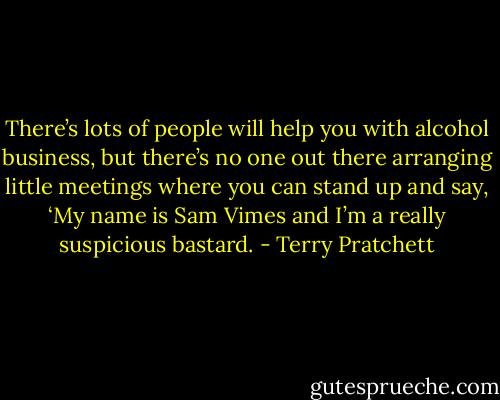 There’s lots of people will help you with alcohol business, but there’s no one out there arranging little meetings where you can stand up and say, ‘My name is Sam Vimes and I’m a really suspicious bastard. - Terry Pratchett