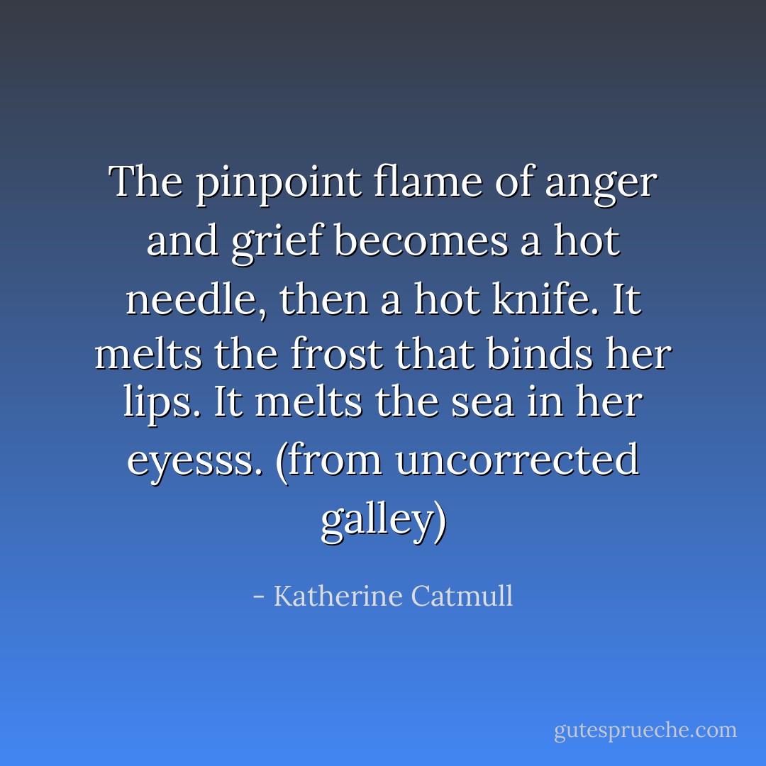 The pinpoint flame of anger and grief becomes a hot needle, then a hot knife.<br />It melts the frost that binds her lips.<br />It melts the sea in her eyesss.<br />(from uncorrected galley) - Katherine Catmull