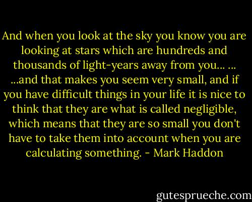 And when you look at the sky you know you are looking at stars which are hundreds and thousands of light-years away from you... ... ...and that makes you seem very small, and if you have difficult things in your life it is nice to think that they are what is called negligible, which means that they are so small you don't have to take them into account when you are calculating something. - Mark Haddon