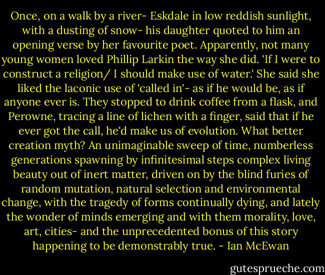 Once, on a walk by a river- Eskdale in low reddish sunlight, with a dusting of snow- his daughter quoted to him an opening verse by her favourite poet. Apparently, not many young women loved Phillip Larkin the way she did. 'If I were to construct a religion/ I should make use of water.' She said she liked the laconic use of 'called in'- as if he would be, as if anyone ever is. They stopped to drink coffee from a flask, and Perowne, tracing a line of lichen with a finger, said that if he ever got the call, he'd make us of evolution. What better creation myth? An unimaginable sweep of time, numberless generations spawning by infinitesimal steps complex living beauty out of inert matter, driven on by the blind furies of random mutation, natural selection and environmental change, with the tragedy of forms continually dying, and lately the wonder of minds emerging and with them morality, love, art, cities- and the unprecedented bonus of this story happening to be demonstrably true. - Ian McEwan