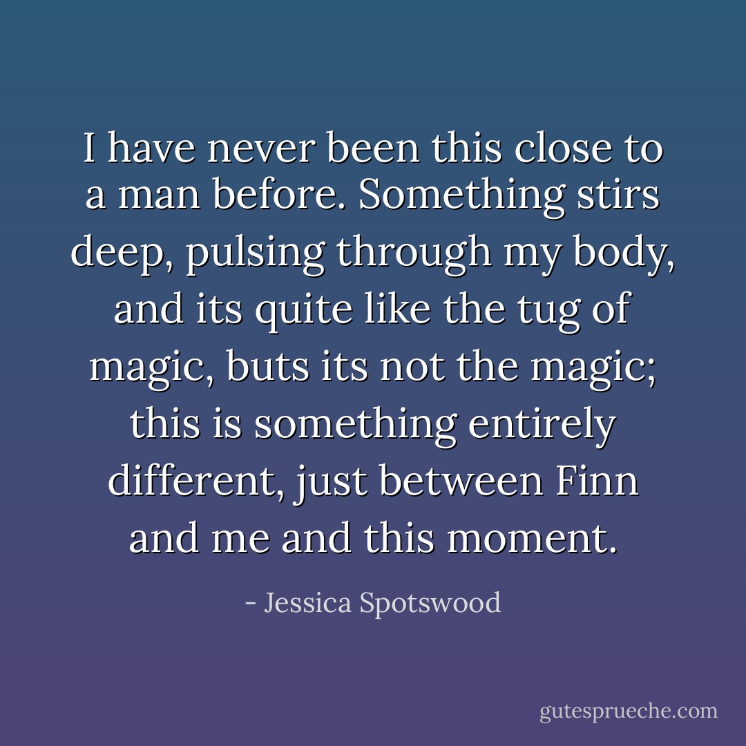 I have never been this close to a man before. Something stirs deep, pulsing through my body, and its quite like the tug of magic, buts its not the magic; this is something entirely different, just between Finn and me and this moment. - Jessica Spotswood