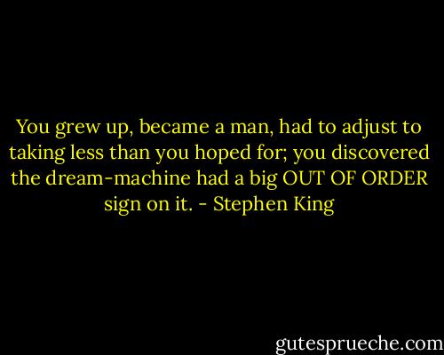 You grew up, became a man, had to adjust to taking less than you hoped for; you discovered the dream-machine had a big OUT OF ORDER sign on it. - Stephen King