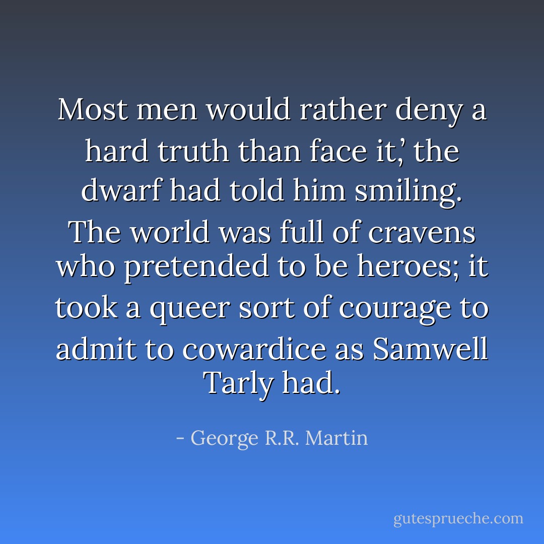 Most men would rather deny a hard truth than face it,’ the dwarf had told him smiling. The world was full of cravens who pretended to be heroes; it took a queer sort of courage to admit to cowardice as Samwell Tarly had. - George R.R. Martin