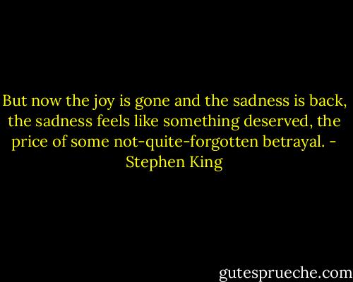 But now the joy is gone and the sadness is back, the sadness feels like something deserved, the price of some not-quite-forgotten betrayal. - Stephen King