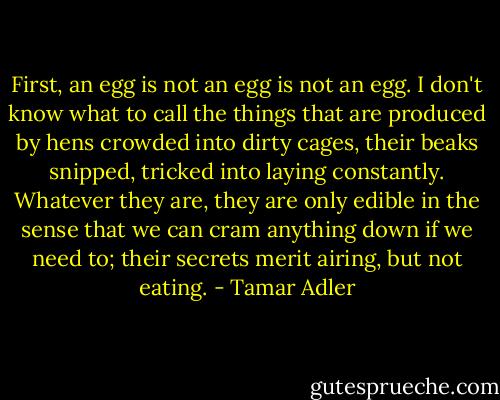 First, an egg is not an egg is not an egg. I don't know what to call the things that are produced by hens crowded into dirty cages, their beaks snipped, tricked into laying constantly. Whatever they are, they are only edible in the sense that we can cram anything down if we need to; their secrets merit airing, but not eating. - Tamar Adler