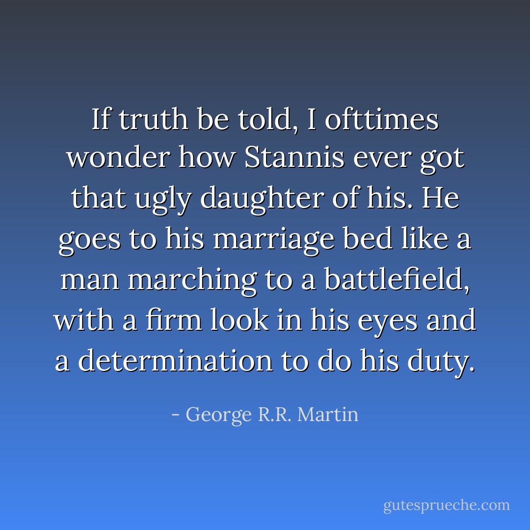 If truth be told, I ofttimes wonder how Stannis ever got that ugly daughter of his. He goes to his marriage bed like a man marching to a battlefield, with a firm look in his eyes and a determination to do his duty. - George R.R. Martin