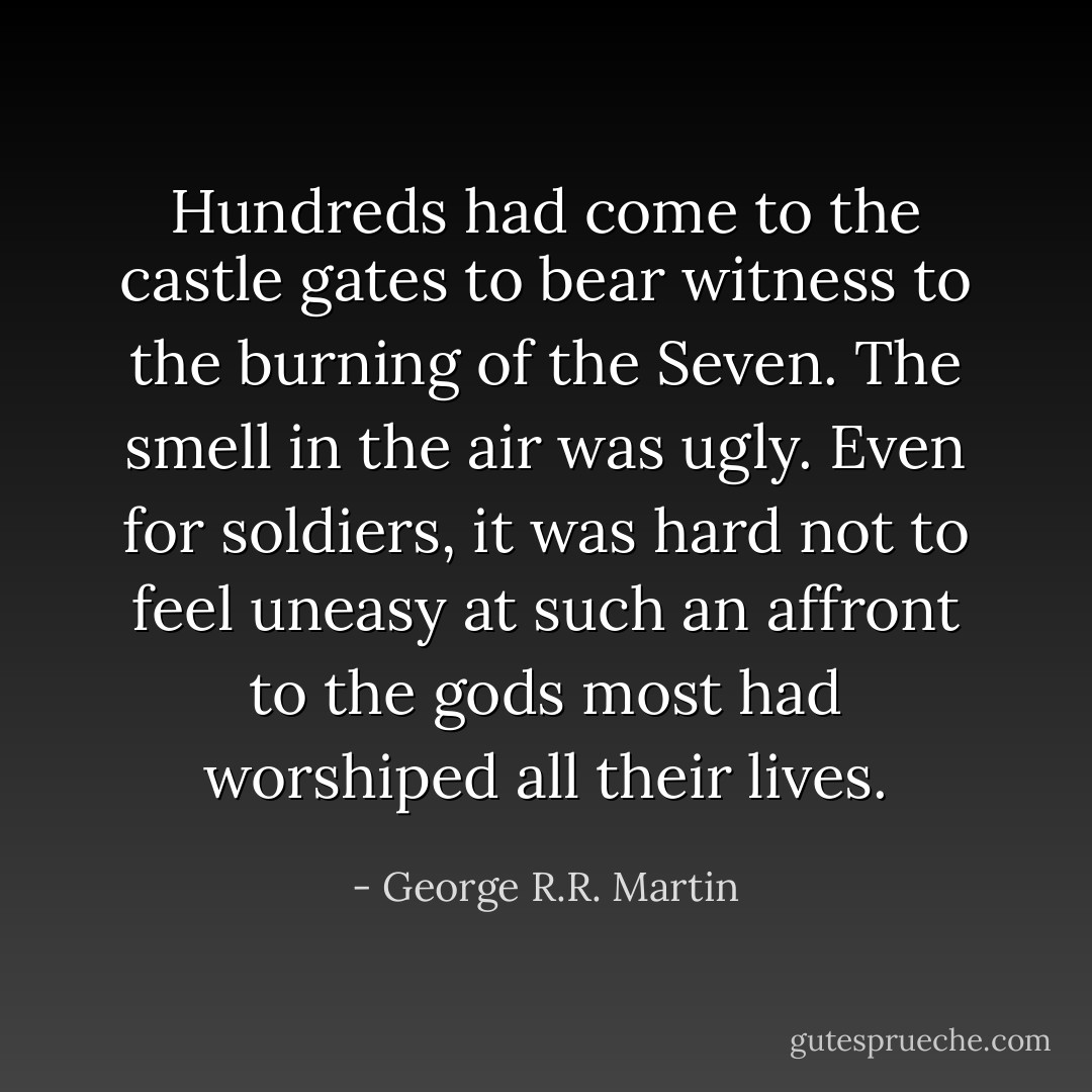 Hundreds had come to the castle gates to bear witness to the burning of the Seven. The smell in the air was ugly. Even for soldiers, it was hard not to feel uneasy at such an affront to the gods most had worshiped all their lives. - George R.R. Martin